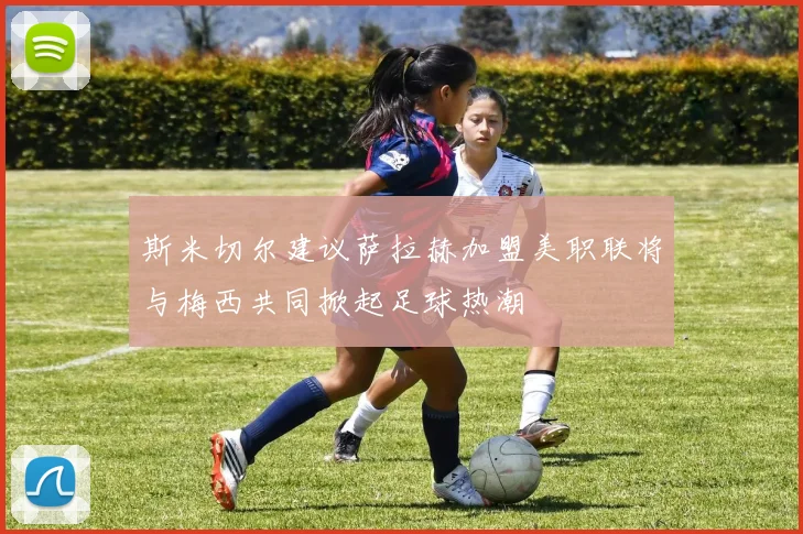 斯米切尔建议萨拉赫加盟美职联将与梅西共同掀起足球热潮