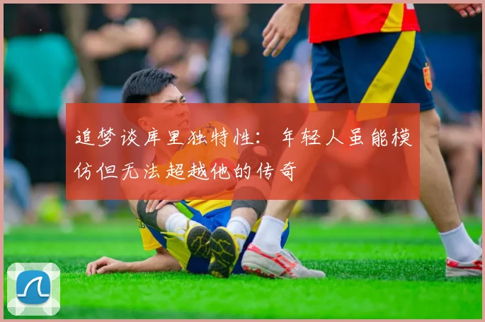 追梦谈库里独特性：年轻人虽能模仿但无法超越他的传奇