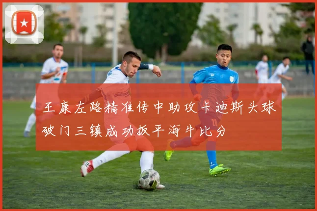 王康左路精准传中助攻卡迪斯头球破门三镇成功扳平海牛比分