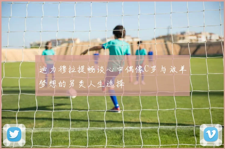 迪力穆拉提畅谈心中偶像C罗与放羊梦想的另类人生选择