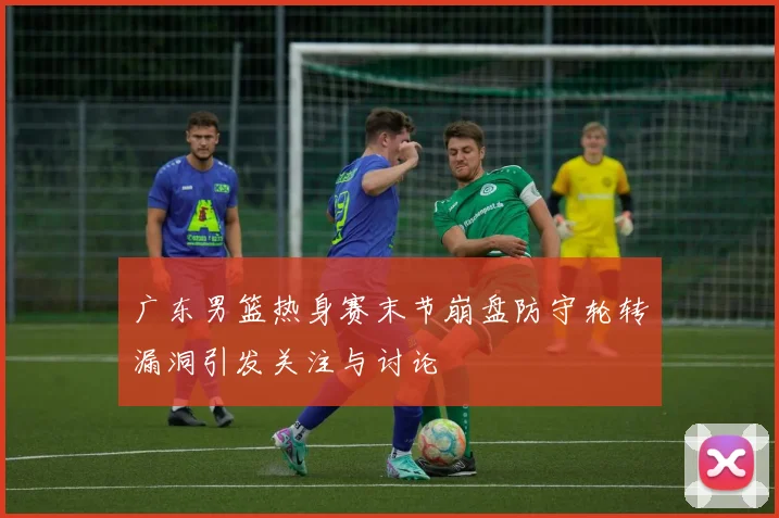 广东男篮热身赛末节崩盘防守轮转漏洞引发关注与讨论