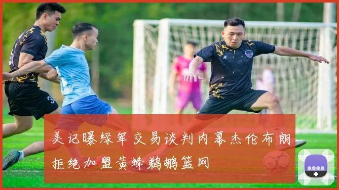 美记曝绿军交易谈判内幕杰伦布朗拒绝加盟黄蜂鹈鹕篮网