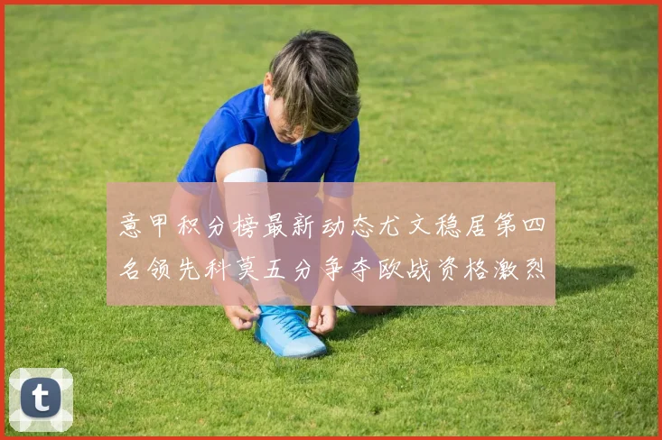 意甲积分榜最新动态尤文稳居第四名领先科莫五分争夺欧战资格激烈