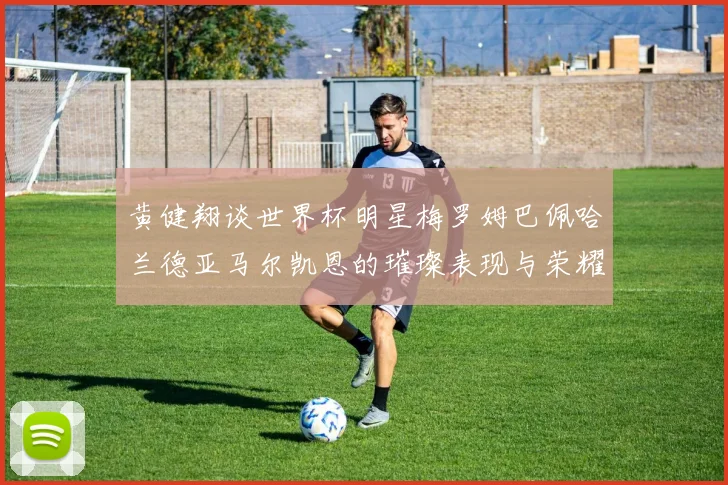 黄健翔谈世界杯明星梅罗姆巴佩哈兰德亚马尔凯恩的璀璨表现与荣耀时刻