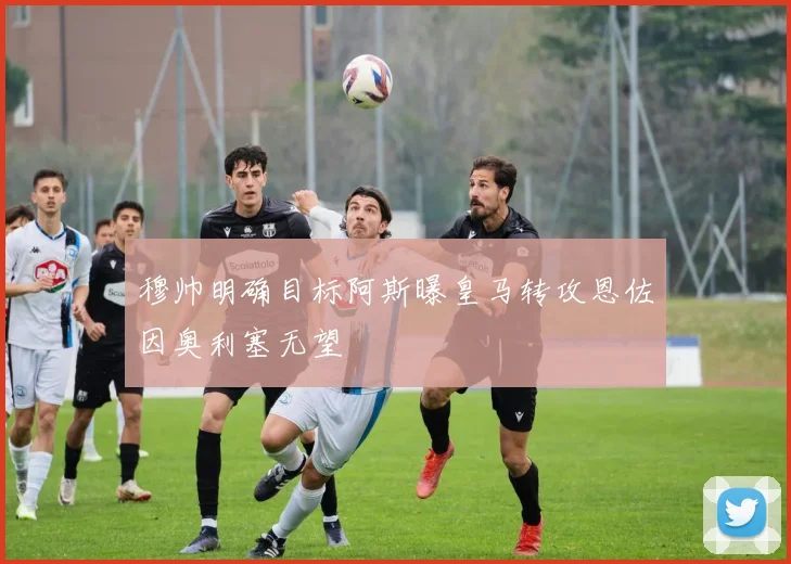 穆帅明确目标阿斯曝皇马转攻恩佐因奥利塞无望