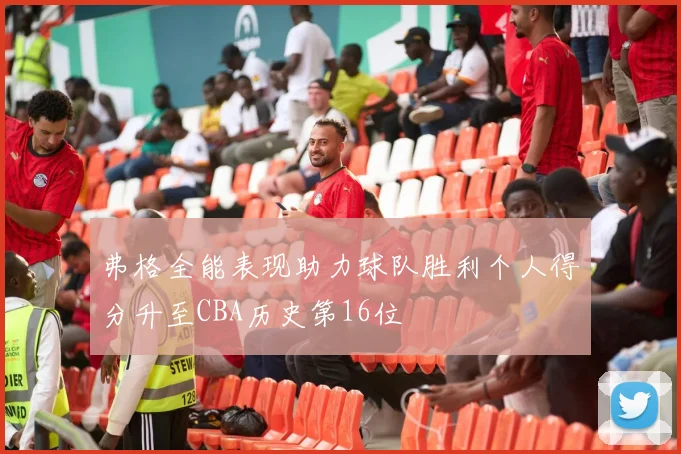 弗格全能表现助力球队胜利个人得分升至CBA历史第16位