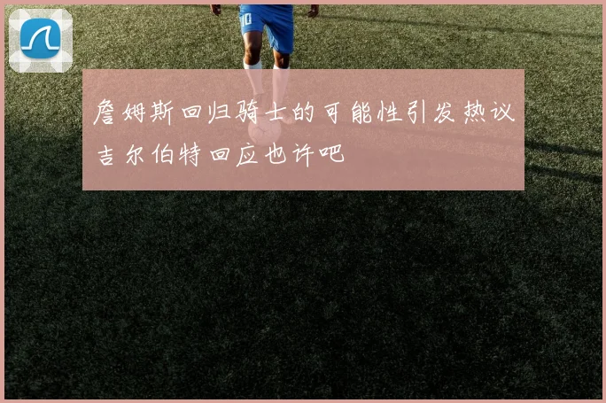 詹姆斯回归骑士的可能性引发热议吉尔伯特回应也许吧