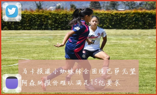 马卡报道小蜘蛛转会困境巴萨无望阿森纳报价难以满足15亿要求