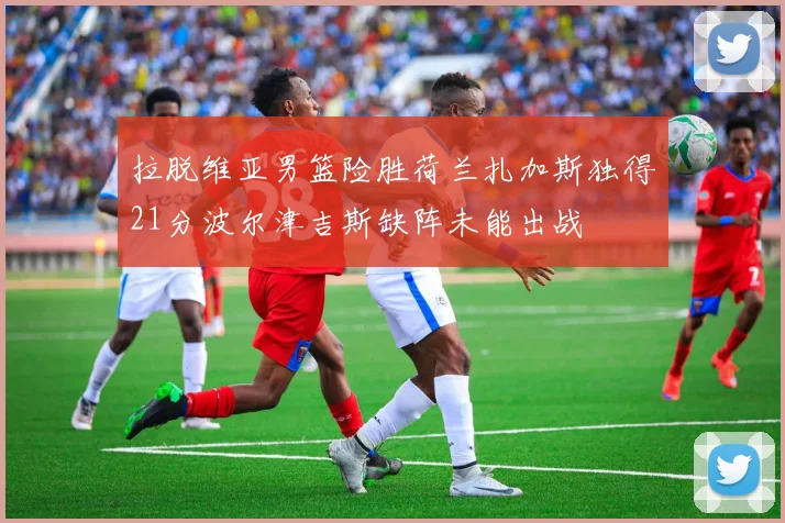 拉脱维亚男篮险胜荷兰扎加斯独得21分波尔津吉斯缺阵未能出战