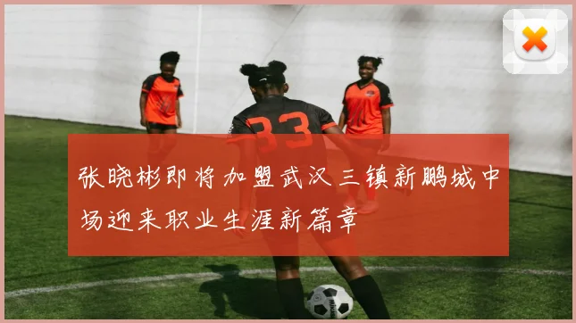 张晓彬即将加盟武汉三镇新鹏城中场迎来职业生涯新篇章