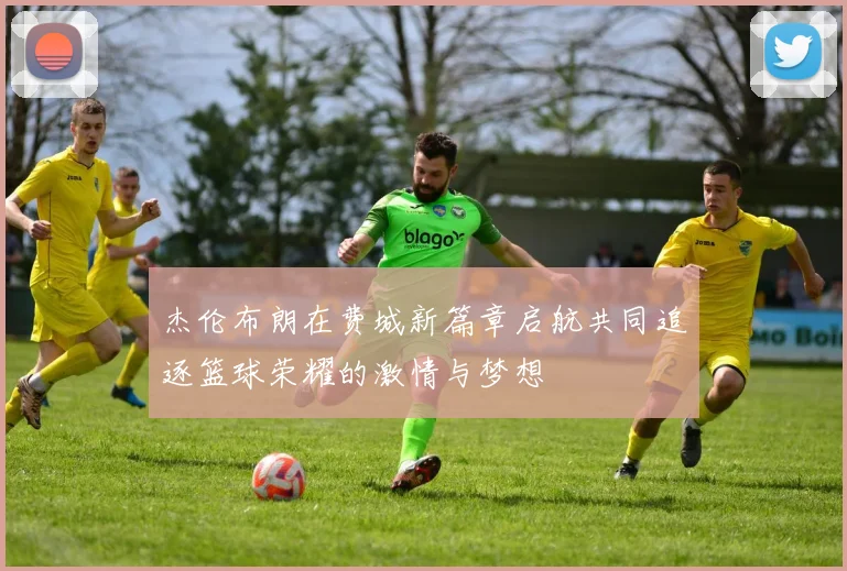 杰伦布朗在费城新篇章启航共同追逐篮球荣耀的激情与梦想