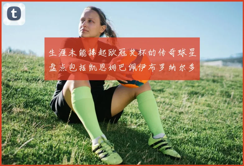 生涯未能捧起欧冠奖杯的传奇球星盘点包括凯恩姆巴佩伊布罗纳尔多等