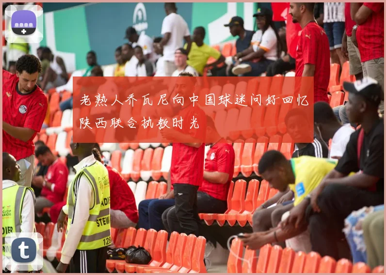 老熟人乔瓦尼向中国球迷问好回忆陕西联合执教时光