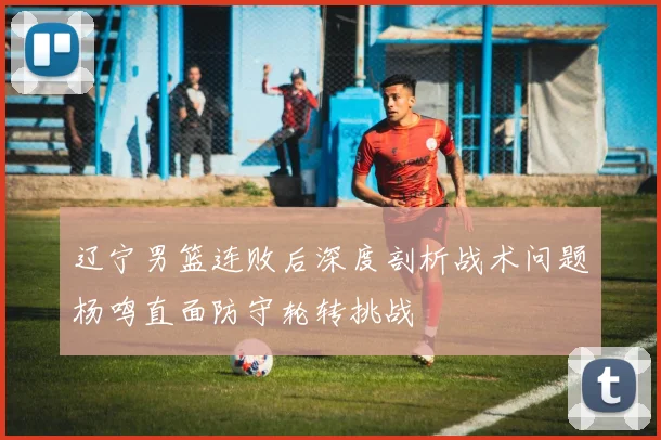 辽宁男篮连败后深度剖析战术问题杨鸣直面防守轮转挑战
