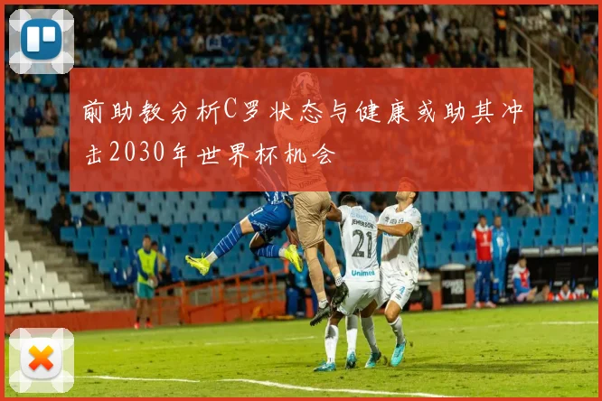 前助教分析C罗状态与健康或助其冲击2030年世界杯机会
