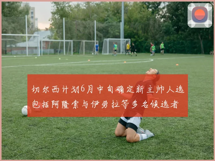 切尔西计划6月中旬确定新主帅人选包括阿隆索与伊劳拉等多名候选者