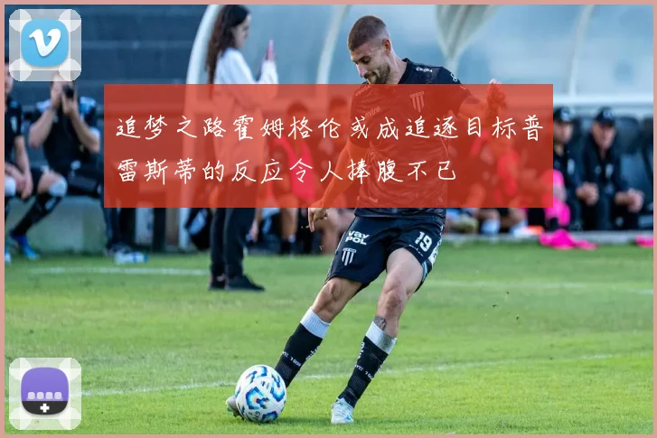 追梦之路霍姆格伦或成追逐目标普雷斯蒂的反应令人捧腹不已