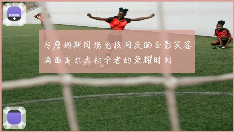 与詹姆斯同场竞技网友晒合影笑容满面高尔夫初学者的荣耀时刻