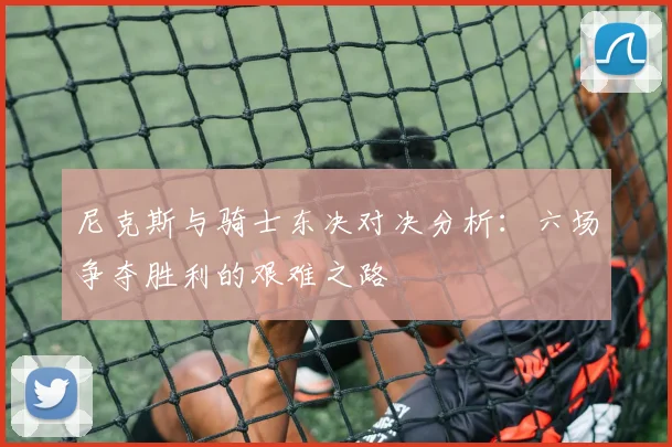 尼克斯与骑士东决对决分析：六场争夺胜利的艰难之路