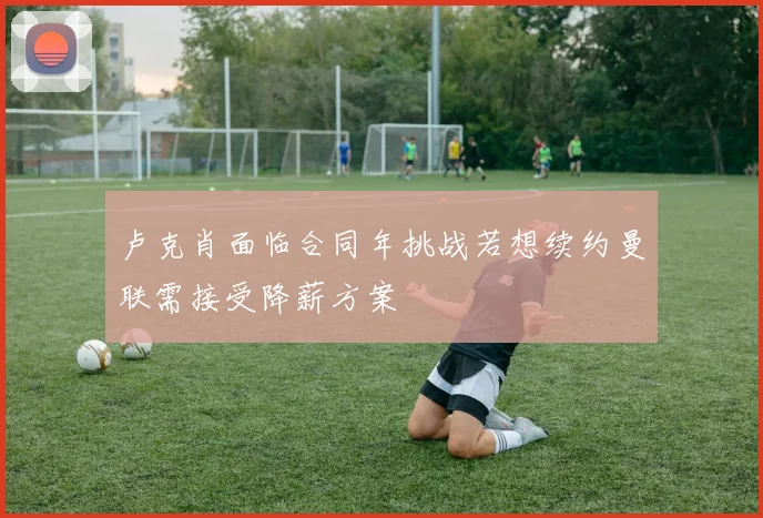 卢克肖面临合同年挑战若想续约曼联需接受降薪方案
