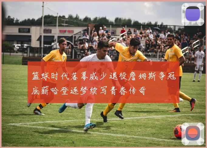 篮球时代落幕威少退役詹姆斯争冠底薪哈登逐梦续写青春传奇