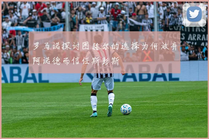 罗马诺探讨图赫尔的选择为何放弃阿诺德而信任斯彭斯
